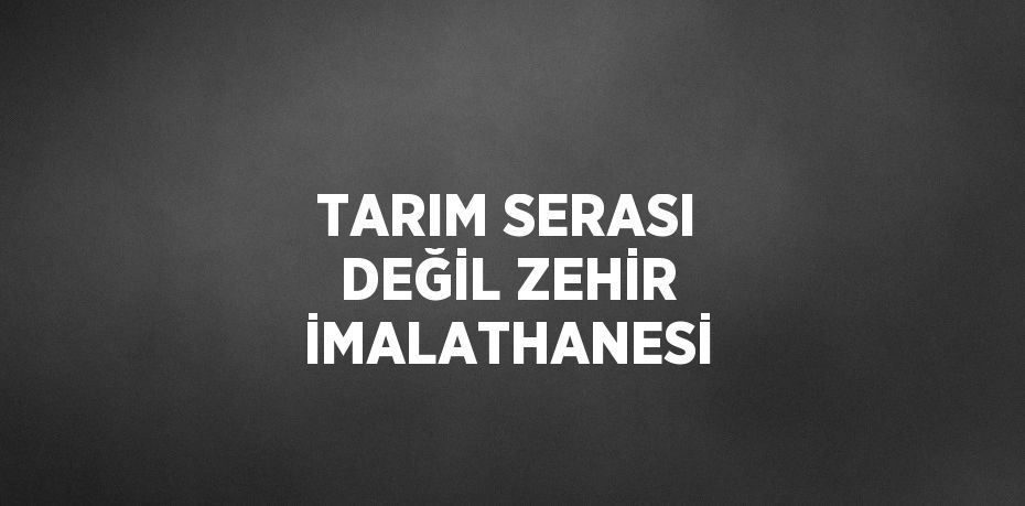 TARIM SERASI DEĞİL ZEHİR İMALATHANESİ