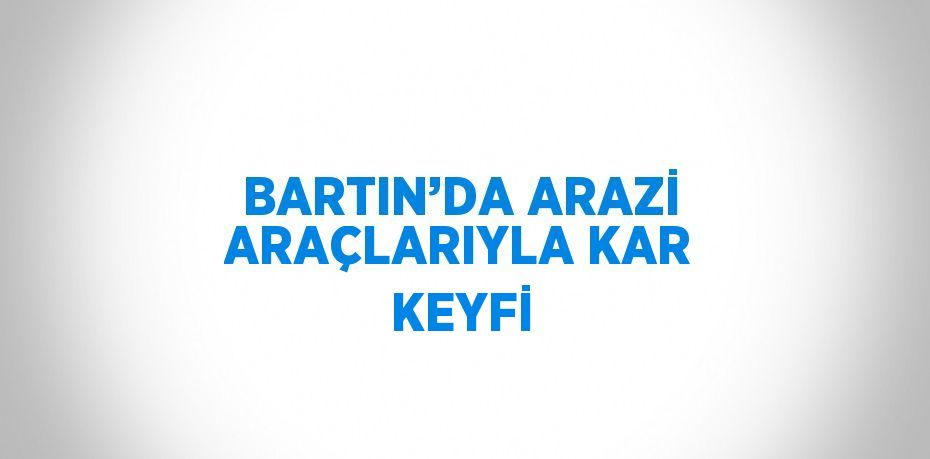 BARTIN’DA ARAZİ ARAÇLARIYLA KAR KEYFİ