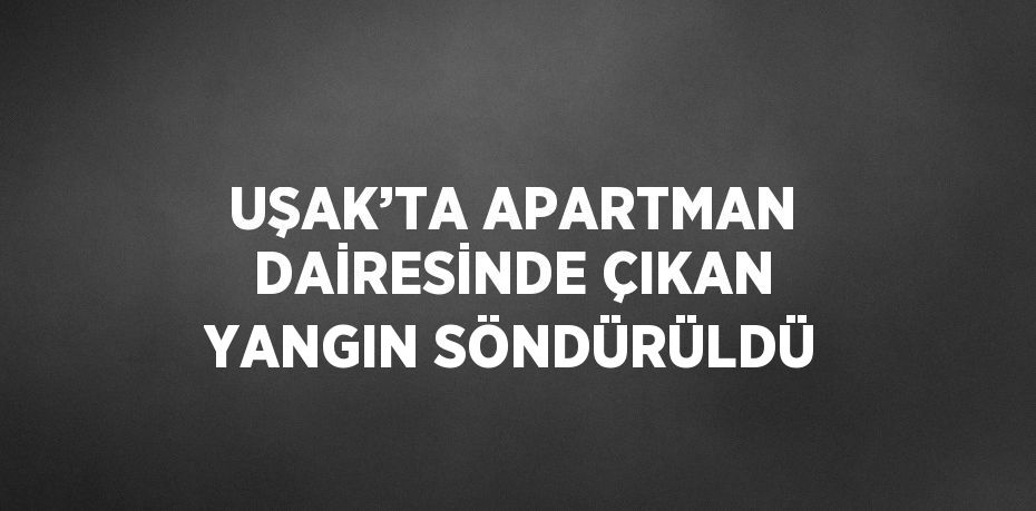 UŞAK’TA APARTMAN DAİRESİNDE ÇIKAN YANGIN SÖNDÜRÜLDÜ