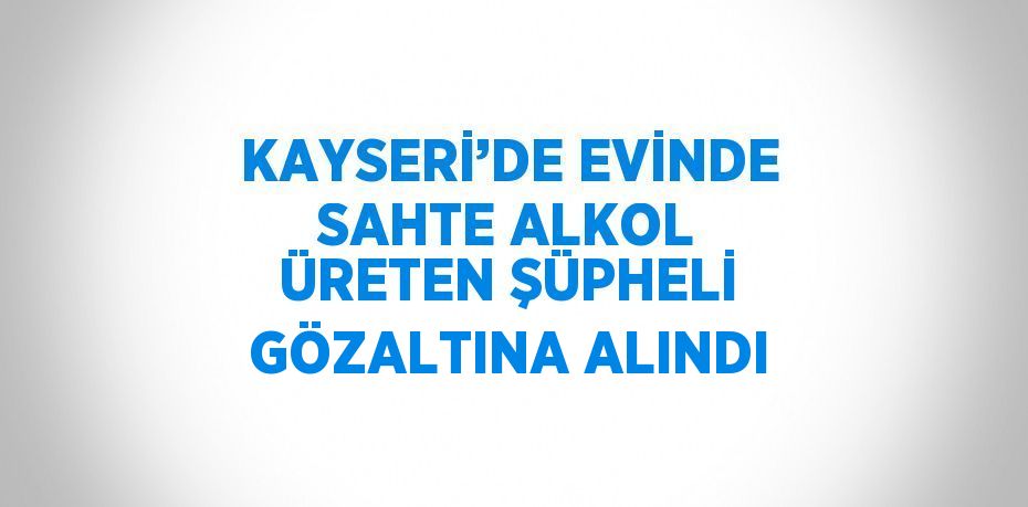 KAYSERİ’DE EVİNDE SAHTE ALKOL ÜRETEN ŞÜPHELİ GÖZALTINA ALINDI