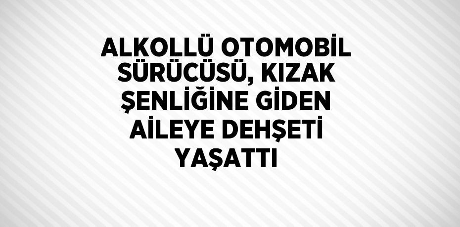 ALKOLLÜ OTOMOBİL SÜRÜCÜSÜ, KIZAK ŞENLİĞİNE GİDEN AİLEYE DEHŞETİ YAŞATTI