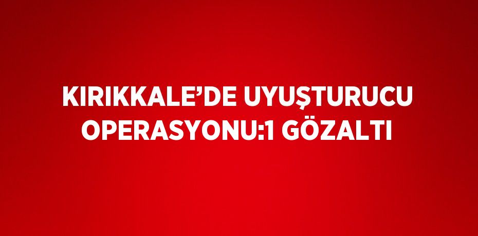 KIRIKKALE’DE UYUŞTURUCU OPERASYONU:1 GÖZALTI