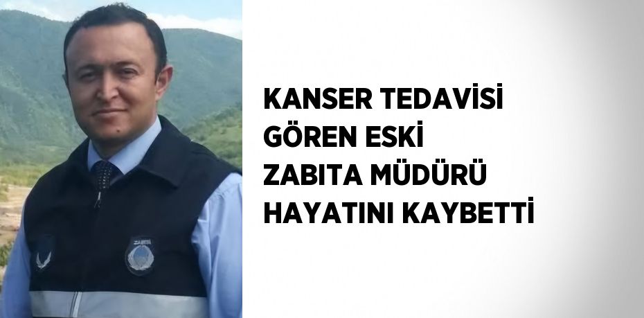 KANSER TEDAVİSİ GÖREN ESKİ ZABITA MÜDÜRÜ HAYATINI KAYBETTİ