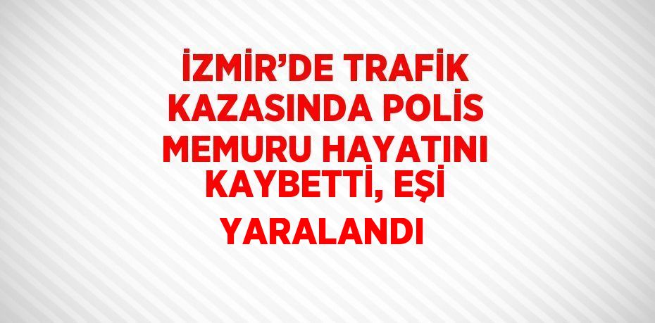 İZMİR’DE TRAFİK KAZASINDA POLİS MEMURU HAYATINI KAYBETTİ, EŞİ YARALANDI