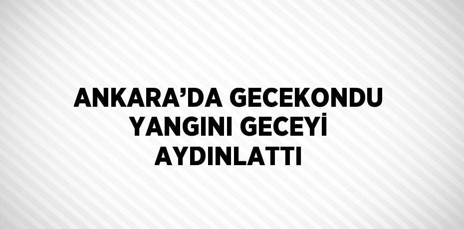 ANKARA’DA GECEKONDU YANGINI GECEYİ AYDINLATTI