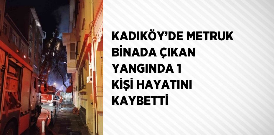 KADIKÖY’DE METRUK BİNADA ÇIKAN YANGINDA 1 KİŞİ HAYATINI KAYBETTİ