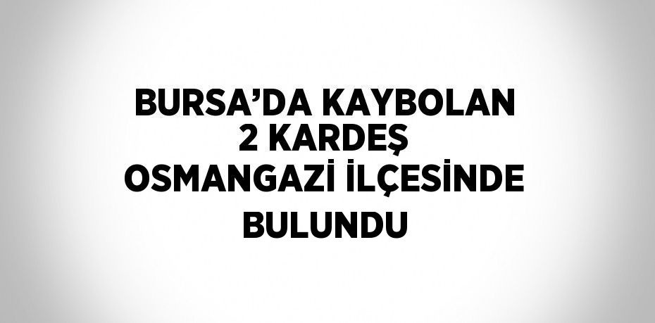 BURSA’DA KAYBOLAN 2 KARDEŞ OSMANGAZİ İLÇESİNDE BULUNDU