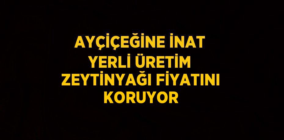 AYÇİÇEĞİNE İNAT YERLİ ÜRETİM ZEYTİNYAĞI FİYATINI KORUYOR