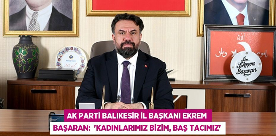 Ak Parti Balıkesir İl Başkanı Ekrem Başaran:  “KADINLARIMIZ BİZİM, BAŞ TACIMIZ”