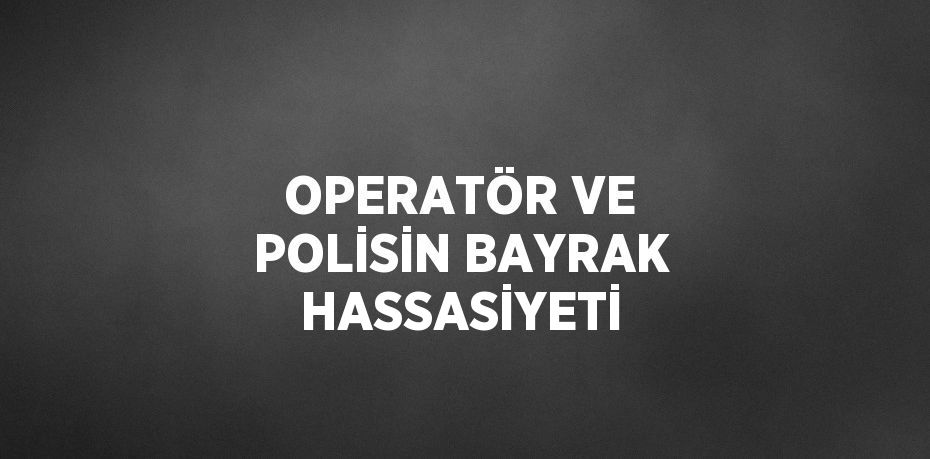 OPERATÖR VE POLİSİN BAYRAK HASSASİYETİ