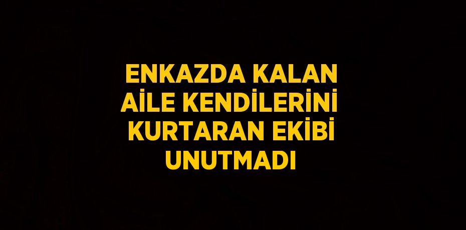 ENKAZDA KALAN AİLE KENDİLERİNİ KURTARAN EKİBİ UNUTMADI