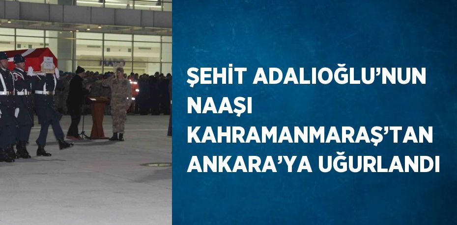 ŞEHİT ADALIOĞLU’NUN NAAŞI KAHRAMANMARAŞ’TAN ANKARA’YA UĞURLANDI