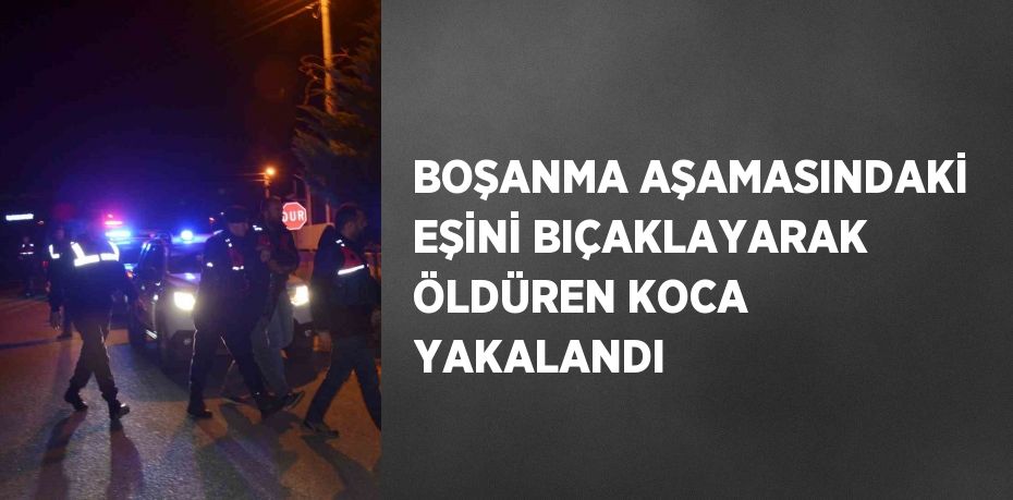 BOŞANMA AŞAMASINDAKİ EŞİNİ BIÇAKLAYARAK ÖLDÜREN KOCA YAKALANDI