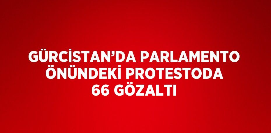 GÜRCİSTAN’DA PARLAMENTO ÖNÜNDEKİ PROTESTODA 66 GÖZALTI