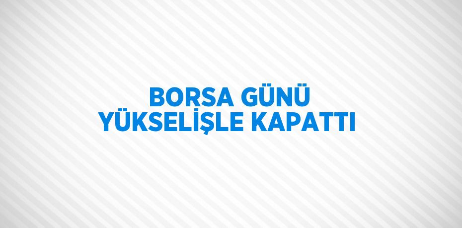 BORSA GÜNÜ YÜKSELİŞLE KAPATTI