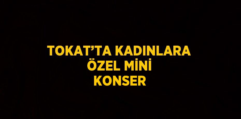 TOKAT’TA KADINLARA ÖZEL MİNİ KONSER