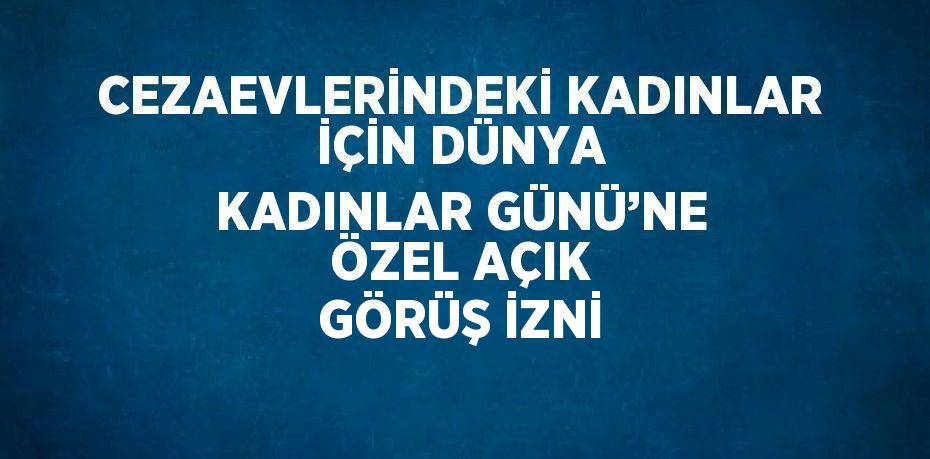 CEZAEVLERİNDEKİ KADINLAR İÇİN DÜNYA KADINLAR GÜNÜ’NE ÖZEL AÇIK GÖRÜŞ İZNİ