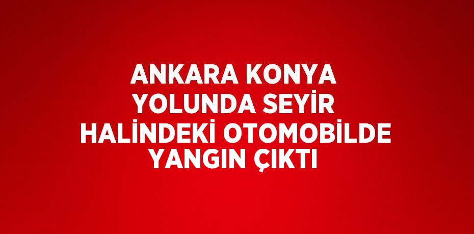 ANKARA KONYA YOLUNDA SEYİR HALİNDEKİ OTOMOBİLDE YANGIN ÇIKTI