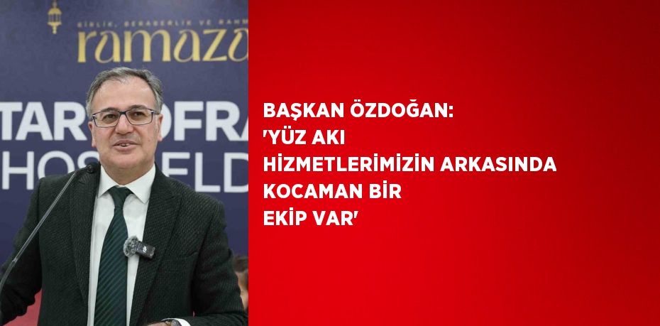 BAŞKAN ÖZDOĞAN: 'YÜZ AKI HİZMETLERİMİZİN ARKASINDA KOCAMAN BİR EKİP VAR'