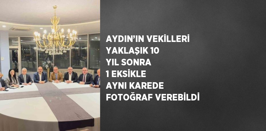 AYDIN’IN VEKİLLERİ YAKLAŞIK 10 YIL SONRA 1 EKSİKLE AYNI KAREDE FOTOĞRAF VEREBİLDİ