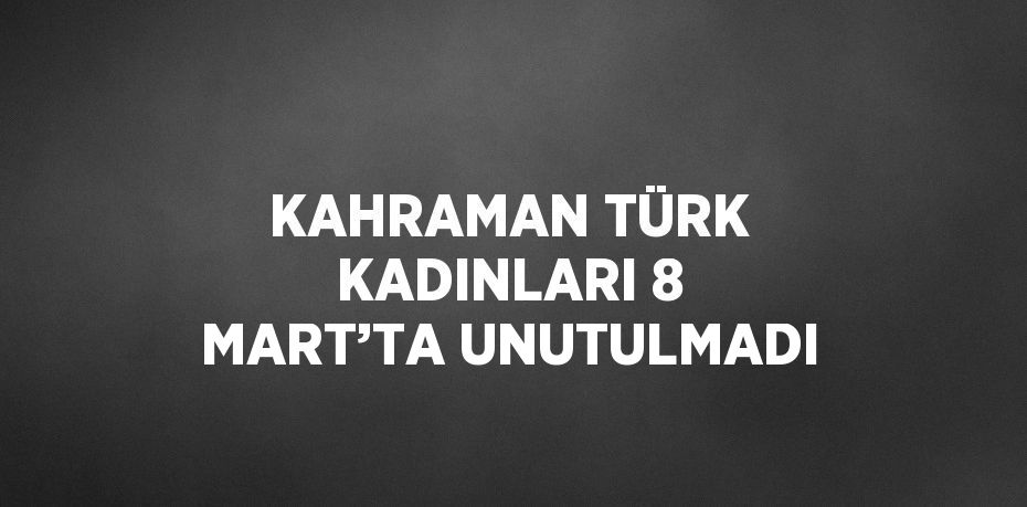 KAHRAMAN TÜRK KADINLARI 8 MART’TA UNUTULMADI