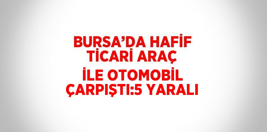 BURSA’DA HAFİF TİCARİ ARAÇ İLE OTOMOBİL ÇARPIŞTI:5 YARALI