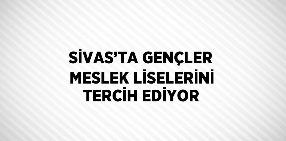 SİVAS’TA GENÇLER MESLEK LİSELERİNİ TERCİH EDİYOR