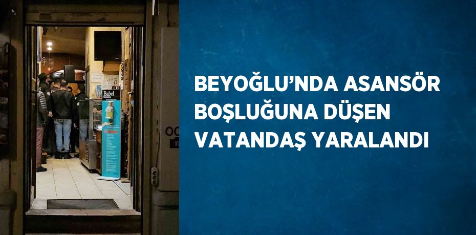 BEYOĞLU’NDA ASANSÖR BOŞLUĞUNA DÜŞEN VATANDAŞ YARALANDI