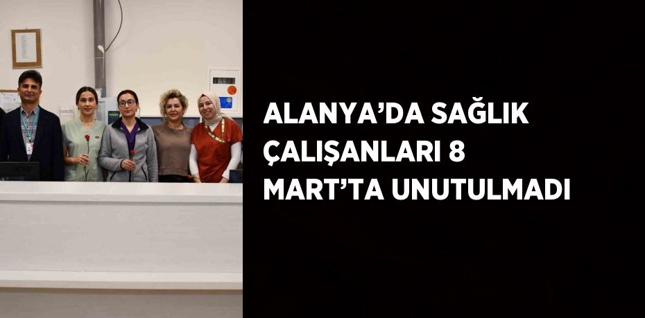 ALANYA’DA SAĞLIK ÇALIŞANLARI 8 MART’TA UNUTULMADI