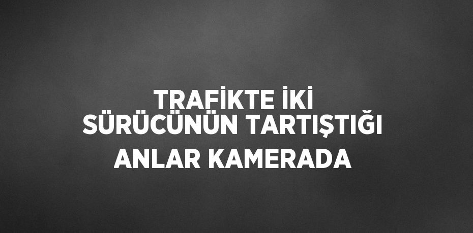 TRAFİKTE İKİ SÜRÜCÜNÜN TARTIŞTIĞI ANLAR KAMERADA