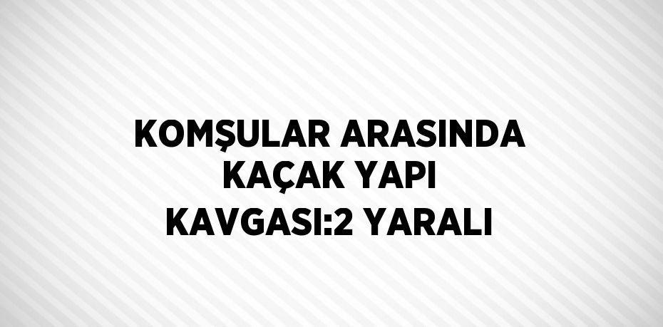 KOMŞULAR ARASINDA KAÇAK YAPI KAVGASI:2 YARALI