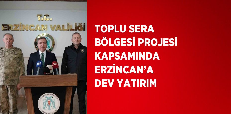 TOPLU SERA BÖLGESİ PROJESİ KAPSAMINDA ERZİNCAN’A DEV YATIRIM