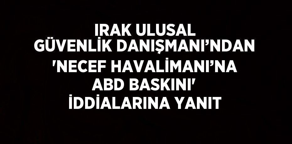 IRAK ULUSAL GÜVENLİK DANIŞMANI’NDAN 'NECEF HAVALİMANI’NA ABD BASKINI' İDDİALARINA YANIT