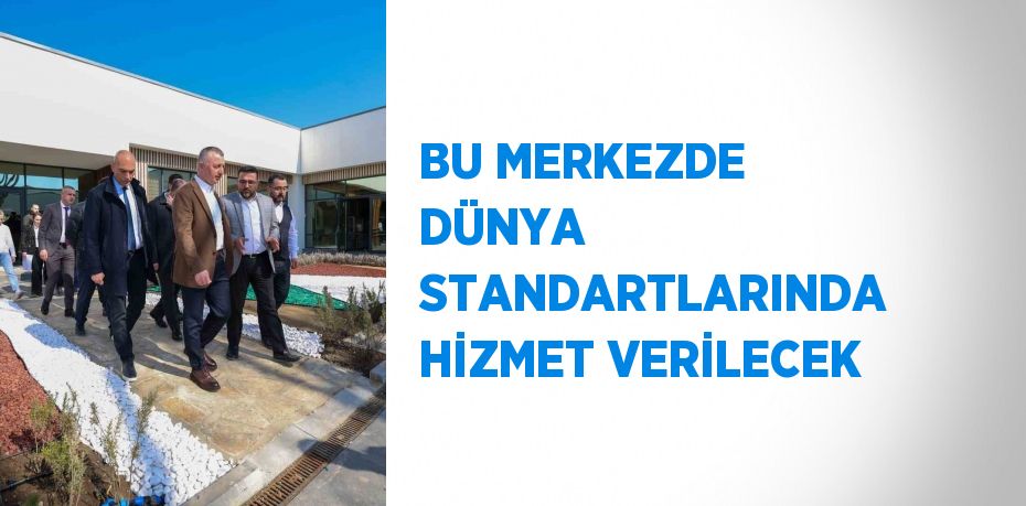 BU MERKEZDE DÜNYA STANDARTLARINDA HİZMET VERİLECEK