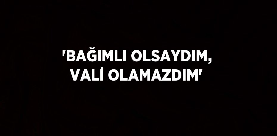 'BAĞIMLI OLSAYDIM, VALİ OLAMAZDIM'