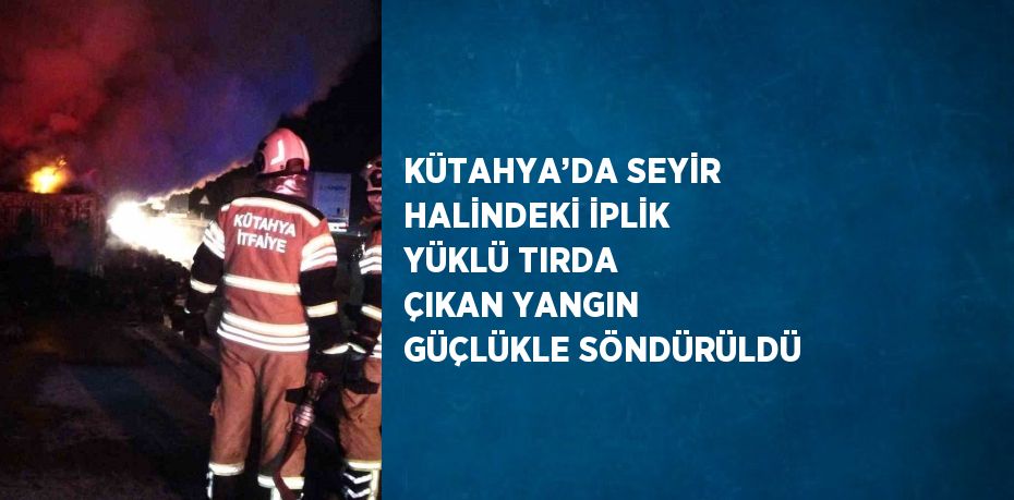 KÜTAHYA’DA SEYİR HALİNDEKİ İPLİK YÜKLÜ TIRDA ÇIKAN YANGIN GÜÇLÜKLE SÖNDÜRÜLDÜ