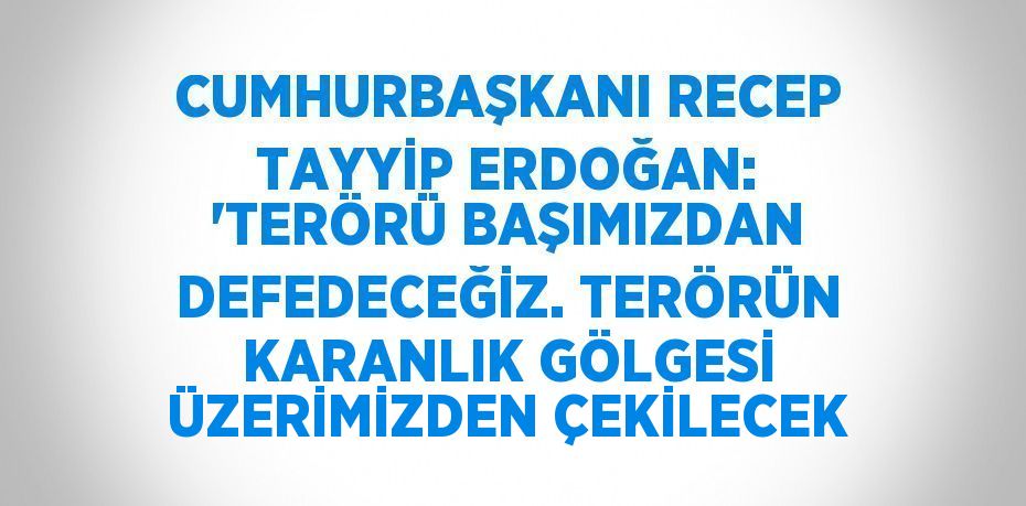 CUMHURBAŞKANI RECEP TAYYİP ERDOĞAN: 'TERÖRÜ BAŞIMIZDAN DEFEDECEĞİZ. TERÖRÜN KARANLIK GÖLGESİ ÜZERİMİZDEN ÇEKİLECEK