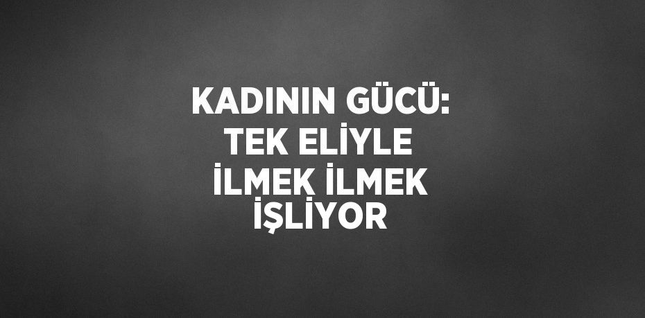 KADININ GÜCÜ: TEK ELİYLE İLMEK İLMEK İŞLİYOR