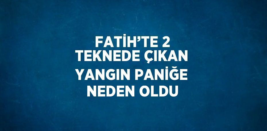 FATİH’TE 2 TEKNEDE ÇIKAN YANGIN PANİĞE NEDEN OLDU