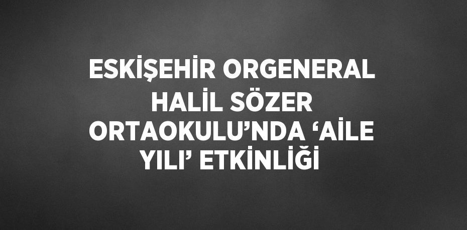 ESKİŞEHİR ORGENERAL HALİL SÖZER ORTAOKULU’NDA ‘AİLE YILI’ ETKİNLİĞİ