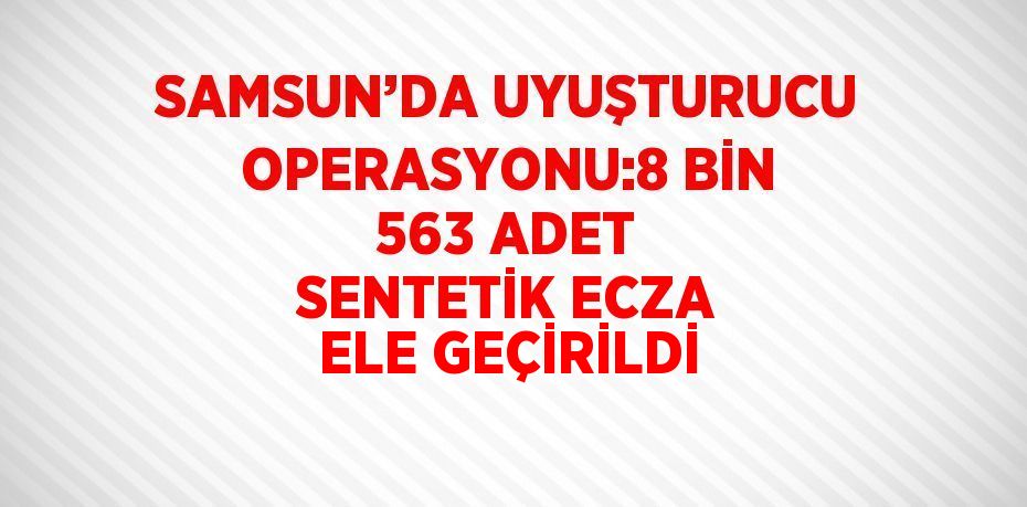 SAMSUN’DA UYUŞTURUCU OPERASYONU:8 BİN 563 ADET SENTETİK ECZA ELE GEÇİRİLDİ