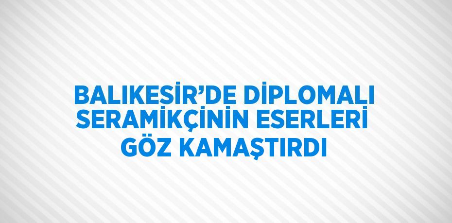 BALIKESİR’DE DİPLOMALI SERAMİKÇİNİN ESERLERİ GÖZ KAMAŞTIRDI