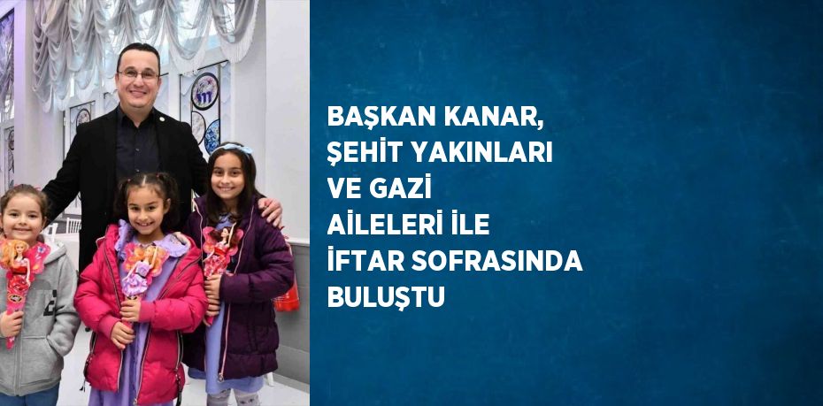 BAŞKAN KANAR, ŞEHİT YAKINLARI VE GAZİ AİLELERİ İLE İFTAR SOFRASINDA BULUŞTU