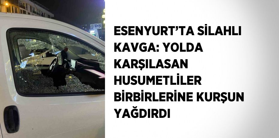 ESENYURT’TA SİLAHLI KAVGA: YOLDA KARŞILASAN HUSUMETLİLER BİRBİRLERİNE KURŞUN YAĞDIRDI