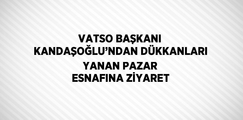 VATSO BAŞKANI KANDAŞOĞLU’NDAN DÜKKANLARI YANAN PAZAR ESNAFINA ZİYARET