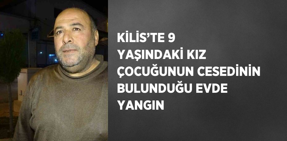 KİLİS’TE 9 YAŞINDAKİ KIZ ÇOCUĞUNUN CESEDİNİN BULUNDUĞU EVDE YANGIN