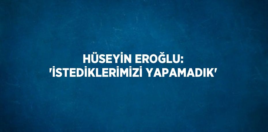 HÜSEYİN EROĞLU: 'İSTEDİKLERİMİZİ YAPAMADIK'