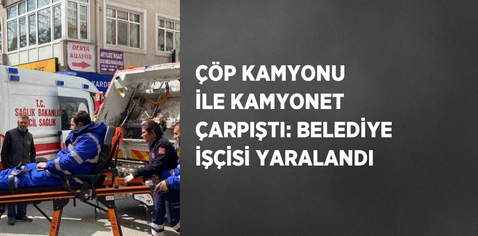 ÇÖP KAMYONU İLE KAMYONET ÇARPIŞTI: BELEDİYE İŞÇİSİ YARALANDI