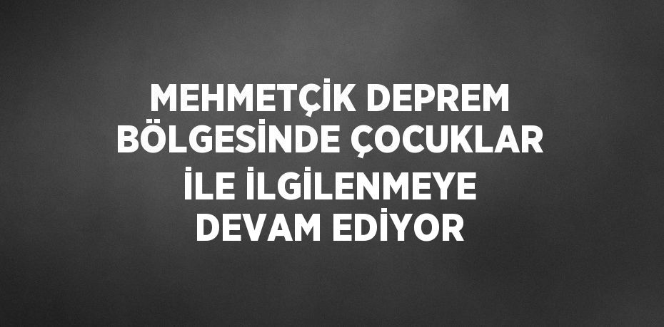 MEHMETÇİK DEPREM BÖLGESİNDE ÇOCUKLAR İLE İLGİLENMEYE DEVAM EDİYOR