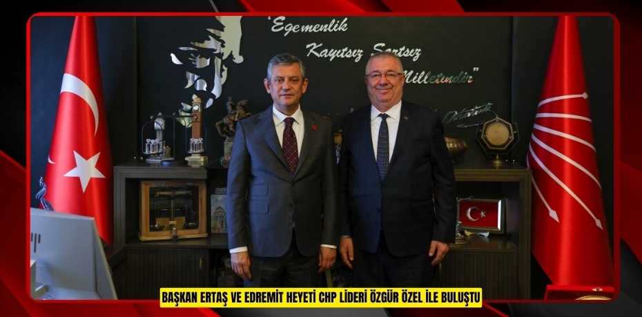 BAŞKAN ERTAŞ VE EDREMİT HEYETİ CHP LİDERİ ÖZGÜR ÖZEL İLE BULUŞTU